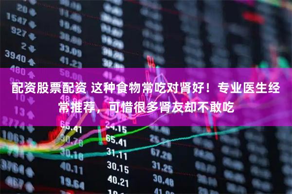 配资股票配资 这种食物常吃对肾好！专业医生经常推荐，可惜很多肾友却不敢吃