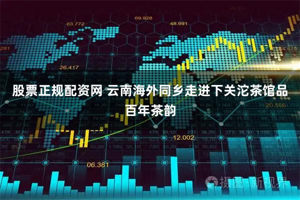 股票正规配资网 云南海外同乡走进下关沱茶馆品百年茶韵