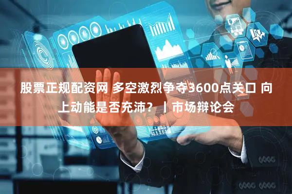 股票正规配资网 多空激烈争夺3600点关口 向上动能是否充沛？丨市场辩论会