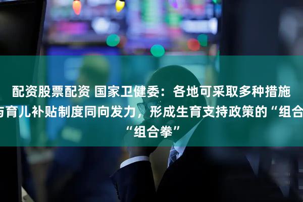 配资股票配资 国家卫健委：各地可采取多种措施，与育儿补贴制度同向发力，形成生育支持政策的“组合拳”