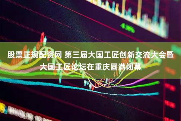 股票正规配资网 第三届大国工匠创新交流大会暨大国工匠论坛在重庆圆满闭幕
