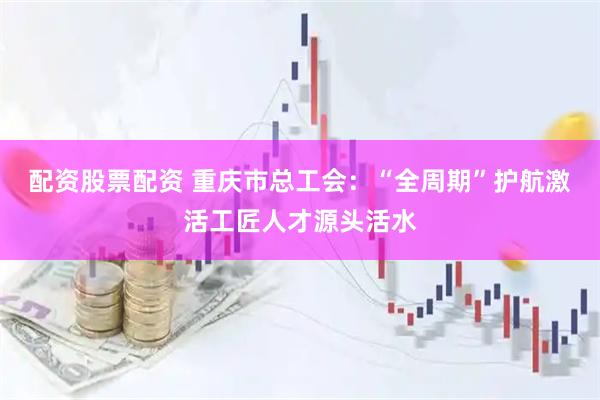 配资股票配资 重庆市总工会：“全周期”护航激活工匠人才源头活水
