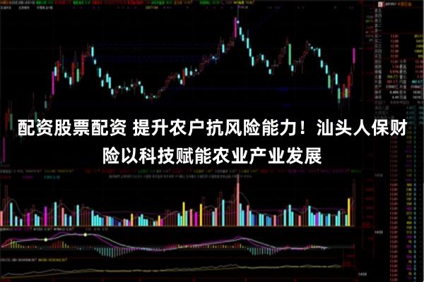 配资股票配资 提升农户抗风险能力!汕头人保财险以科技赋能农业产业发展