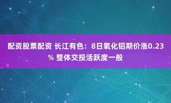 配资股票配资 长江有色：8日氧化铝期价涨0.23% 整体交投活跃度一般