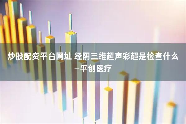 炒股配资平台网址 经阴三维超声彩超是检查什么—平创医疗