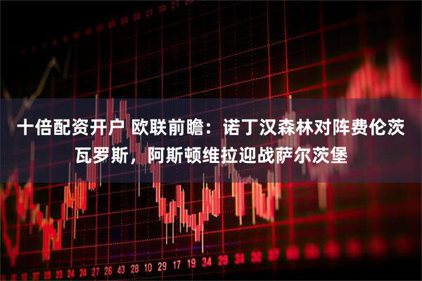 十倍配资开户 欧联前瞻:诺丁汉森林对阵费伦茨瓦罗斯,阿斯顿维拉迎战萨尔茨堡