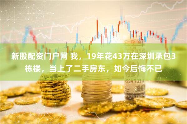 新股配资门户网 我，19年花43万在深圳承包3栋楼，当上了二手房东，如今后悔不已
