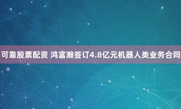 可靠股票配资 鸿富瀚签订4.8亿元机器人类业务合同