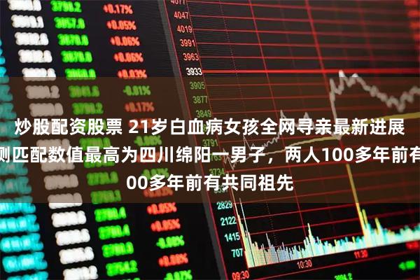 炒股配资股票 21岁白血病女孩全网寻亲最新进展:基因检测匹配数值最高为四川绵阳一男子,两人100多年前有共同祖先