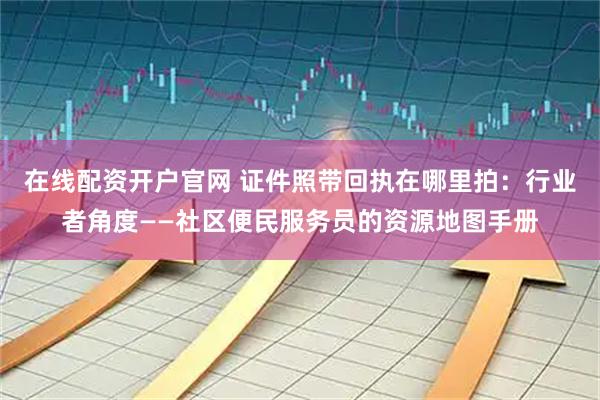在线配资开户官网 证件照带回执在哪里拍:行业者角度——社区便民服务员的资源地图手册