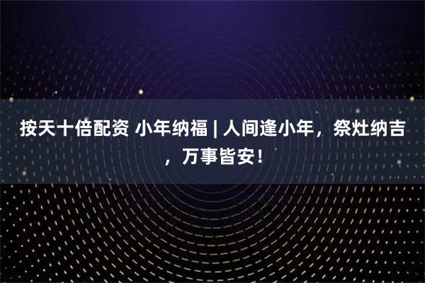 按天十倍配资 小年纳福 | 人间逢小年，祭灶纳吉，万事皆安！