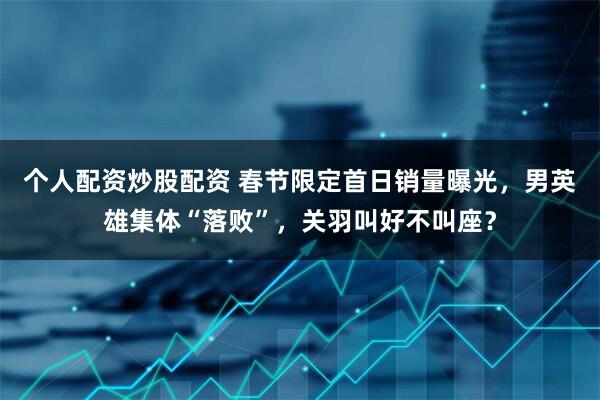 个人配资炒股配资 春节限定首日销量曝光，男英雄集体“落败”，关羽叫好不叫座？