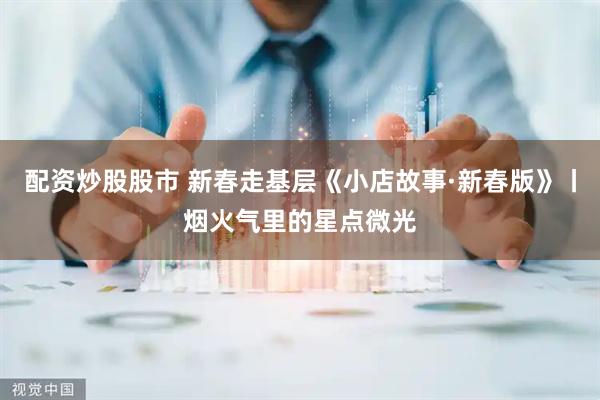 配资炒股股市 新春走基层《小店故事·新春版》丨烟火气里的星点微光