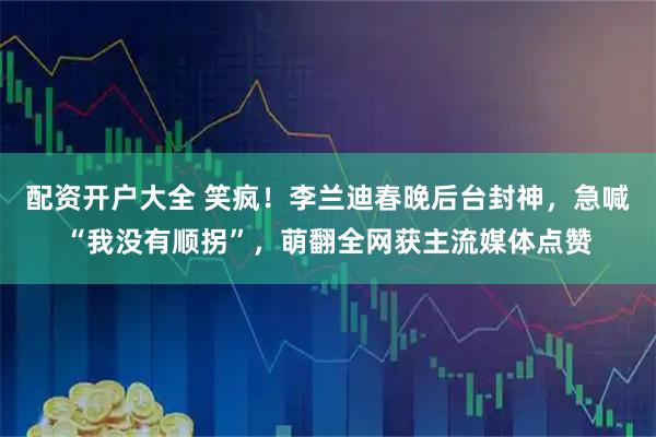 配资开户大全 笑疯！李兰迪春晚后台封神，急喊“我没有顺拐”，萌翻全网获主流媒体点赞