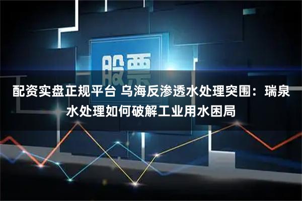 配资实盘正规平台 乌海反渗透水处理突围：瑞泉水处理如何破解工业用水困局