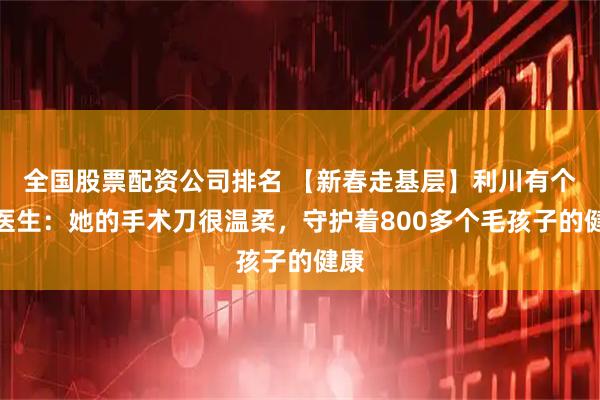 全国股票配资公司排名 【新春走基层】利川有个傅医生：她的手术刀很温柔，守护着800多个毛孩子的健康