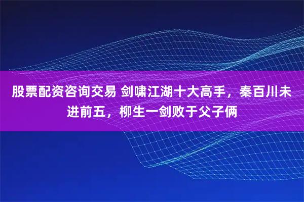 股票配资咨询交易 剑啸江湖十大高手，秦百川未进前五，柳生一剑败于父子俩