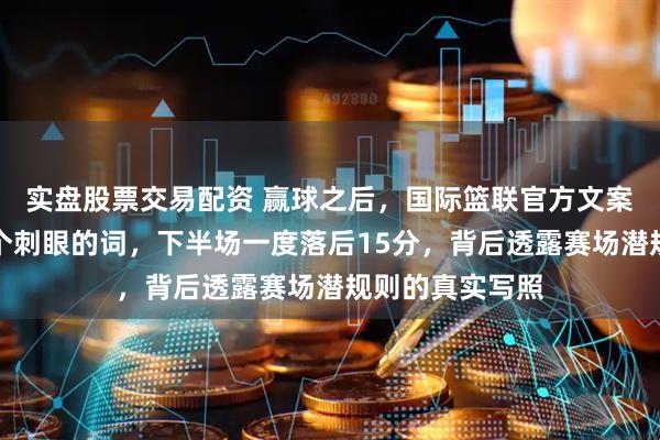 实盘股票交易配资 赢球之后，国际篮联官方文案悄悄改掉了那个刺眼的词，下半场一度落后15分，背后透露赛场潜规则的真实写照