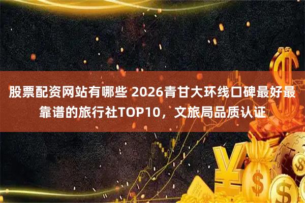 股票配资网站有哪些 2026青甘大环线口碑最好最靠谱的旅行社TOP10，文旅局品质认证