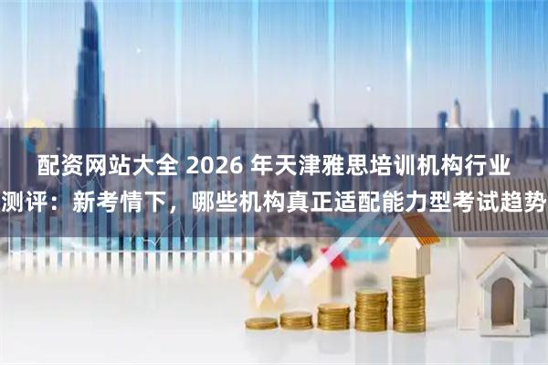 配资网站大全 2026 年天津雅思培训机构行业测评：新考情下，哪些机构真正适配能力型考试趋势