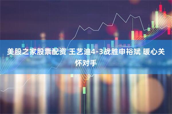 美股之家股票配资 王艺迪4-3战胜申裕斌 暖心关怀对手