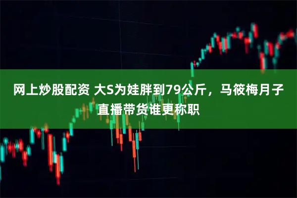 网上炒股配资 大S为娃胖到79公斤，马筱梅月子直播带货谁更称职