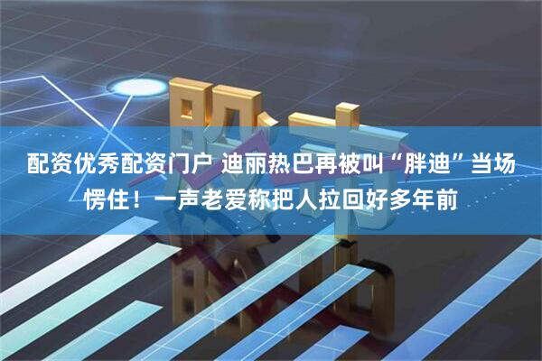 配资优秀配资门户 迪丽热巴再被叫“胖迪”当场愣住!一声老爱称把人拉回好多年前