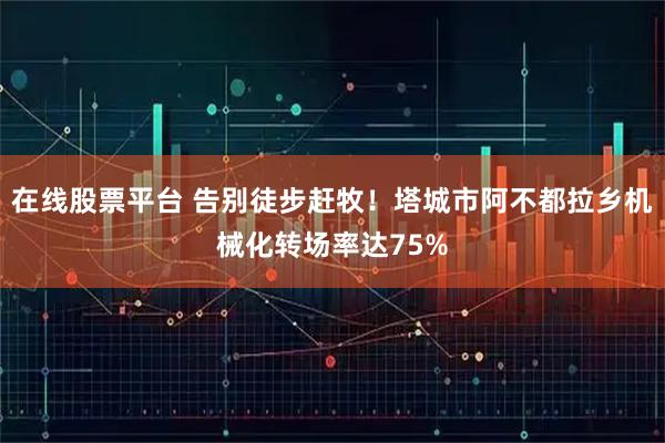 在线股票平台 告别徒步赶牧!塔城市阿不都拉乡机械化转场率达75%