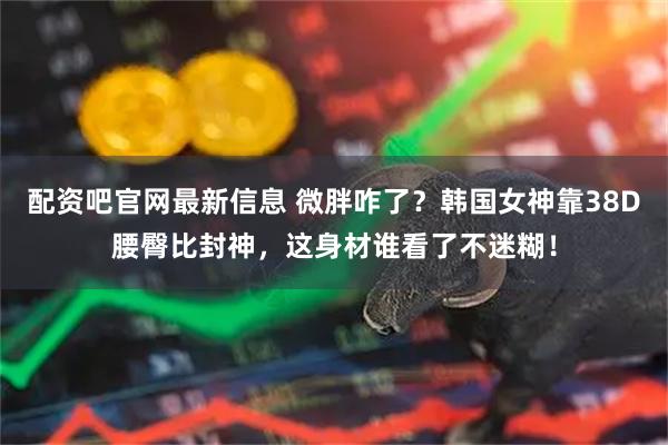 配资吧官网最新信息 微胖咋了？韩国女神靠38D腰臀比封神，这身材谁看了不迷糊！