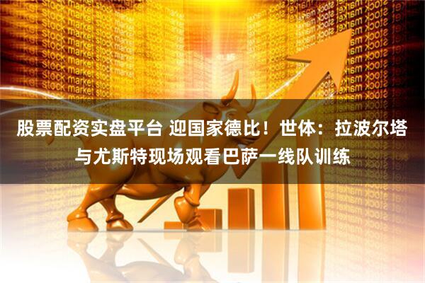 股票配资实盘平台 迎国家德比！世体：拉波尔塔与尤斯特现场观看巴萨一线队训练