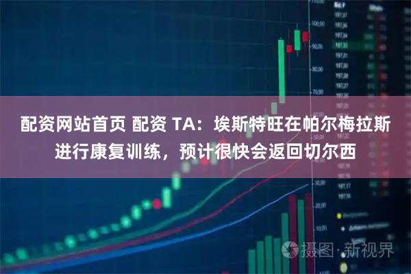 配资网站首页 配资 TA：埃斯特旺在帕尔梅拉斯进行康复训练，预计很快会返回切尔西