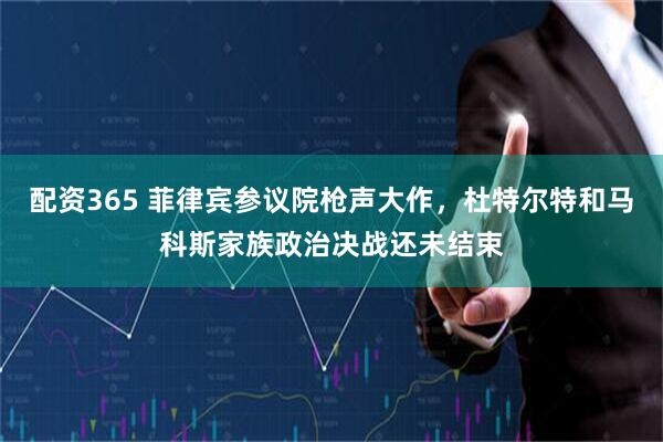 配资365 菲律宾参议院枪声大作，杜特尔特和马科斯家族政治决战还未结束