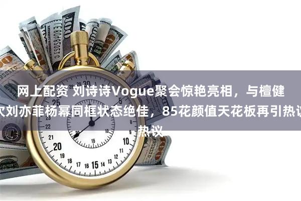 网上配资 刘诗诗Vogue聚会惊艳亮相，与檀健次刘亦菲杨幂同框状态绝佳，85花颜值天花板再引热议