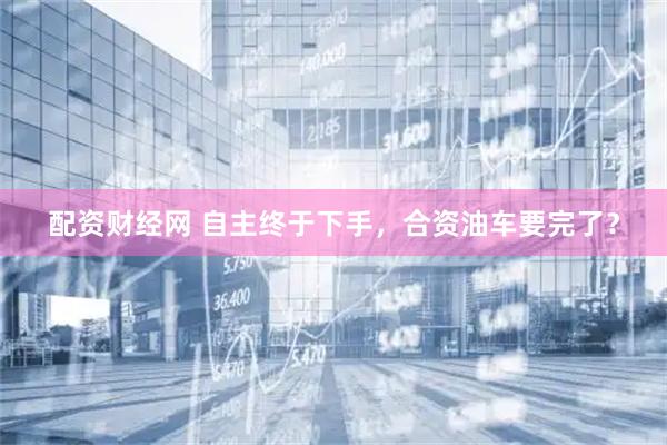 配资财经网 自主终于下手，合资油车要完了？