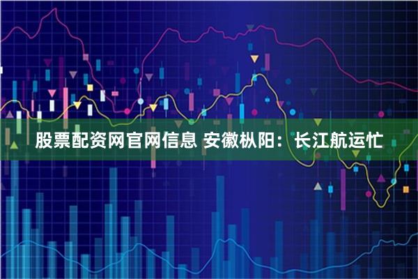 股票配资网官网信息 安徽枞阳：长江航运忙