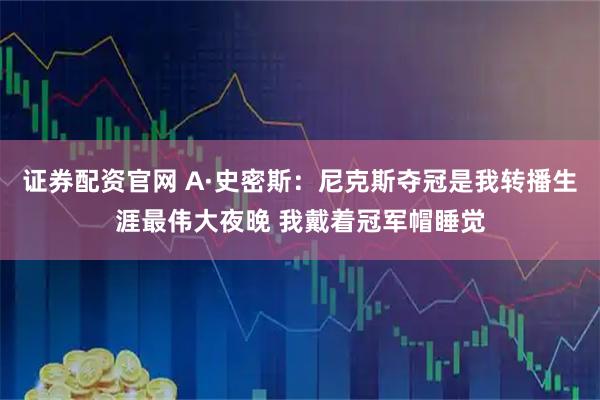 证券配资官网 A·史密斯：尼克斯夺冠是我转播生涯最伟大夜晚 我戴着冠军帽睡觉