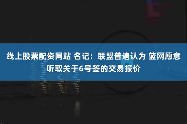 线上股票配资网站 名记：联盟普遍认为 篮网愿意听取关于6号签的交易报价