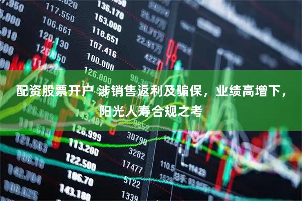 配资股票开户 涉销售返利及骗保，业绩高增下，阳光人寿合规之考
