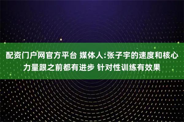 配资门户网官方平台 媒体人:张子宇的速度和核心力量跟之前都有进步 针对性训练有效果