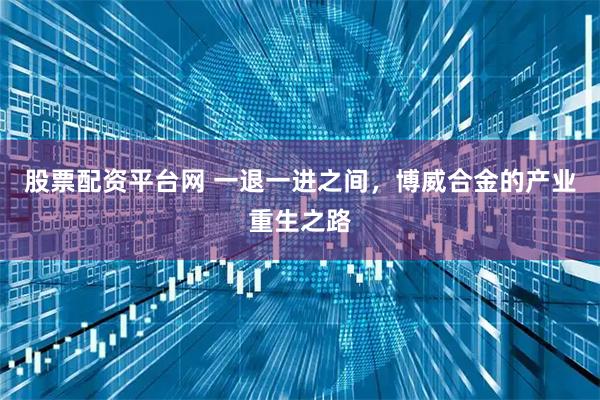 股票配资平台网 一退一进之间，博威合金的产业重生之路